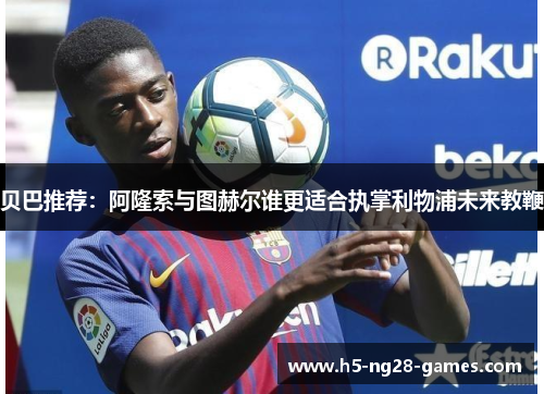 贝巴推荐:阿隆索与图赫尔谁更适合执掌利物浦未来教鞭 贝巴推荐:阿隆索与图赫尔谁更适合执掌利物浦未来教鞭