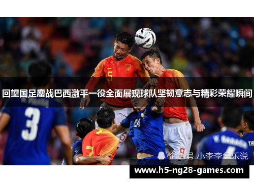 回望国足鏖战巴西激平一役全面展现球队坚韧意志与精彩荣耀瞬间